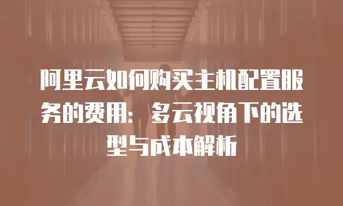 阿里云如何购买主机配置服务的费用：多云视角下的选型与成本解析