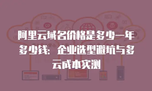 阿里云域名价格是多少一年多少钱：企业选型避坑与多云成本实测