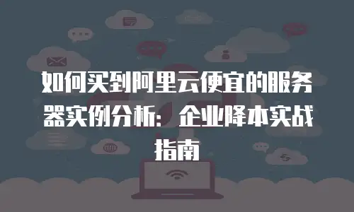 如何买到阿里云便宜的服务器实例分析：企业降本实战指南