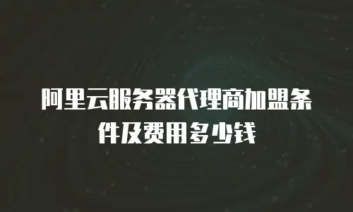 阿里云服务器代理商加盟条件及费用多少钱