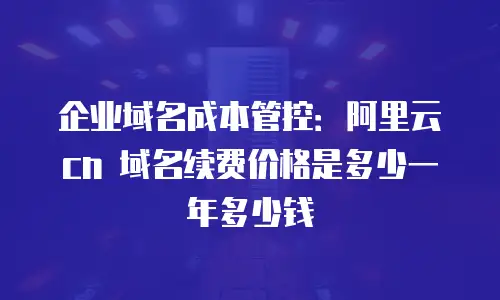 企业域名成本管控：阿里云 cn 域名续费价格是多少一年多少钱