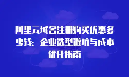 阿里云域名注册购买优惠多少钱：企业选型避坑与成本优化指南