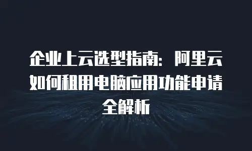 企业上云选型指南：阿里云如何租用电脑应用功能申请全解析