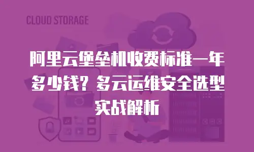 阿里云堡垒机收费标准一年多少钱？多云运维安全选型实战解析