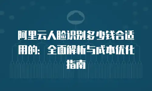 阿里云人脸识别多少钱合适用的：全面解析与成本优化指南