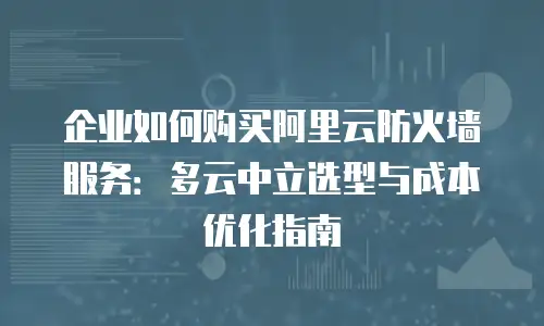 企业如何购买阿里云防火墙服务：多云中立选型与成本优化指南