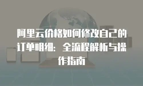 阿里云价格如何修改自己的订单明细：全流程解析与操作指南