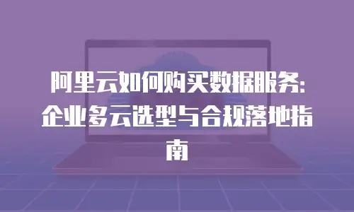 阿里云如何购买数据服务：企业多云选型与合规落地指南
