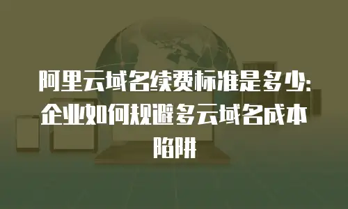 阿里云域名续费标准是多少：企业如何规避多云域名成本陷阱