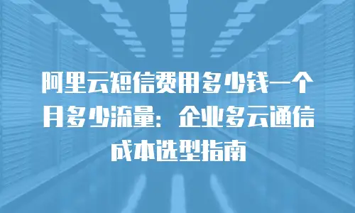 阿里云短信费用多少钱一个月多少流量：企业多云通信成本选型指南