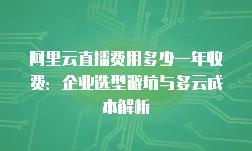 阿里云直播费用多少一年收费：企业选型避坑与多云成本解析