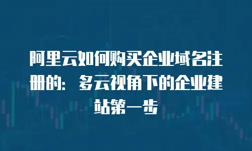 阿里云如何购买企业域名注册的：多云视角下的企业建站第一步