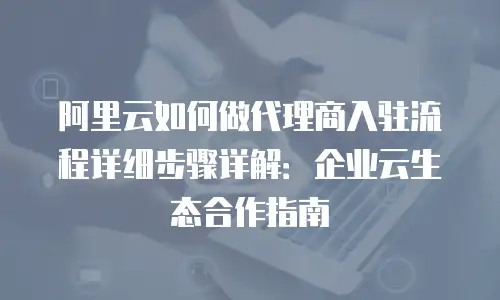 阿里云如何做代理商入驻流程详细步骤详解：企业云生态合作指南