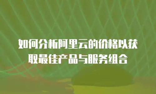 如何分析阿里云的价格以获取最佳产品与服务组合