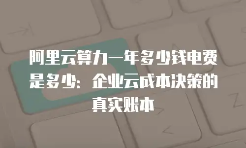 阿里云算力一年多少钱电费是多少：企业云成本决策的真实账本