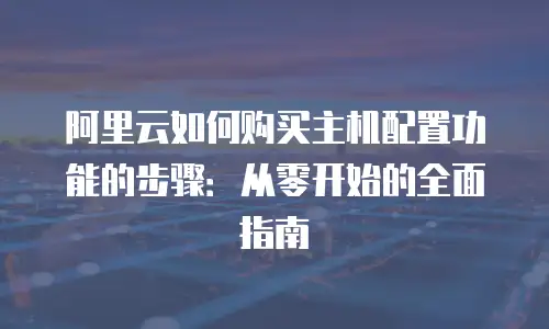 阿里云如何购买主机配置功能的步骤：从零开始的全面指南