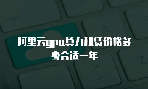 阿里云gpu算力租赁价格多少合适一年