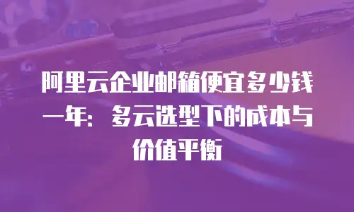 阿里云企业邮箱便宜多少钱一年：多云选型下的成本与价值平衡