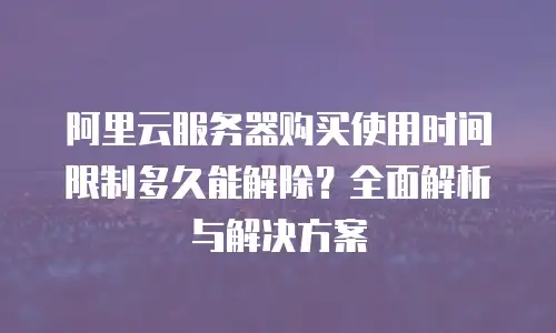 阿里云服务器购买使用时间限制多久能解除？全面解析与解决方案