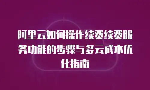 阿里云如何操作续费续费服务功能的步骤与多云成本优化指南