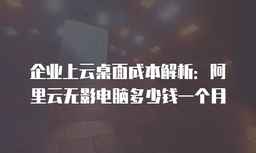 企业上云桌面成本解析：阿里云无影电脑多少钱一个月