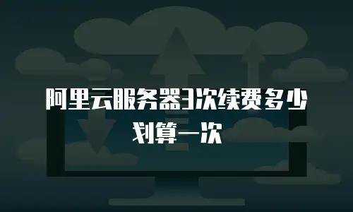 阿里云服务器3次续费多少划算一次