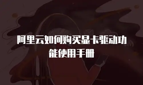 阿里云如何购买显卡驱动功能使用手册
