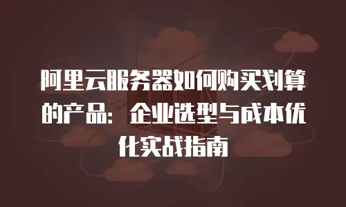 阿里云服务器如何购买划算的产品：企业选型与成本优化实战指南