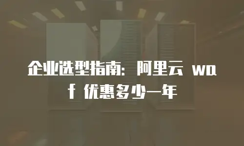 企业选型指南：阿里云 waf 优惠多少一年