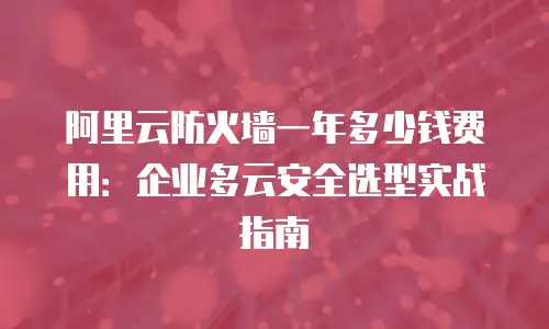 阿里云防火墙一年多少钱费用：企业多云安全选型实战指南