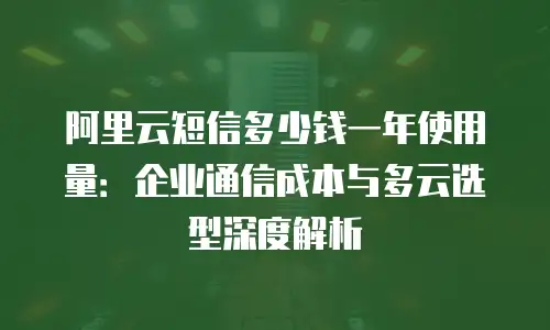 阿里云短信多少钱一年使用量：企业通信成本与多云选型深度解析