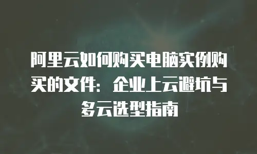 阿里云如何购买电脑实例购买的文件：企业上云避坑与多云选型指南