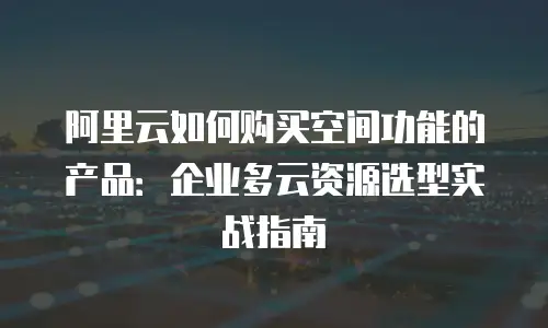 阿里云如何购买空间功能的产品：企业多云资源选型实战指南
