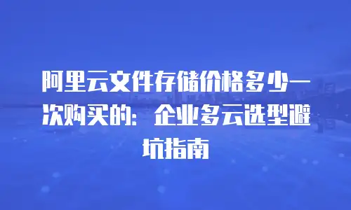 阿里云文件存储价格多少一次购买的：企业多云选型避坑指南