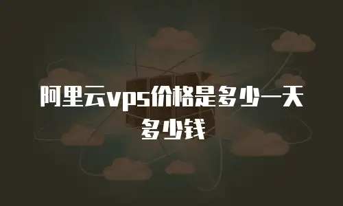 阿里云vps价格是多少一天多少钱