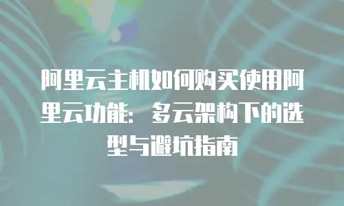 阿里云主机如何购买使用阿里云功能：多云架构下的选型与避坑指南