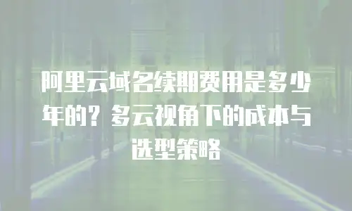 阿里云域名续期费用是多少年的？多云视角下的成本与选型策略