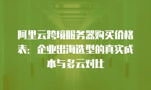 阿里云跨境服务器购买价格表：企业出海选型的真实成本与多云对比