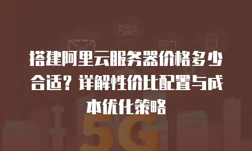 搭建阿里云服务器价格多少合适？详解性价比配置与成本优化策略