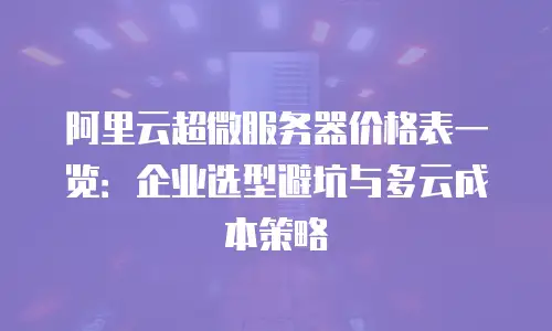 阿里云超微服务器价格表一览：企业选型避坑与多云成本策略