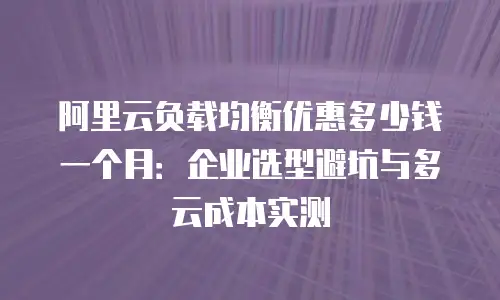 阿里云负载均衡优惠多少钱一个月：企业选型避坑与多云成本实测
