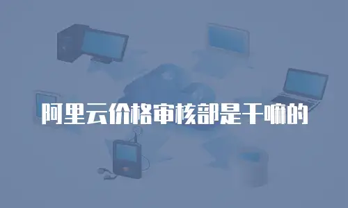 阿里云价格审核部是干嘛的