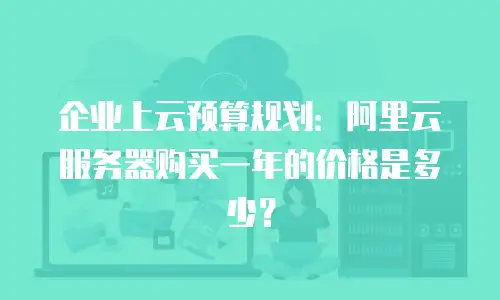 企业上云预算规划：阿里云服务器购买一年的价格是多少？