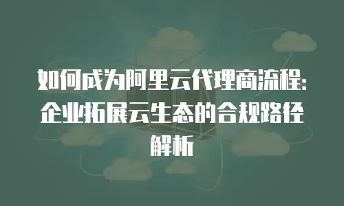 如何成为阿里云代理商流程：企业拓展云生态的合规路径解析