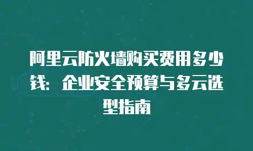 阿里云防火墙购买费用多少钱：企业安全预算与多云选型指南