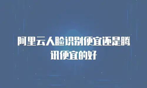 阿里云人脸识别便宜还是腾讯便宜的好