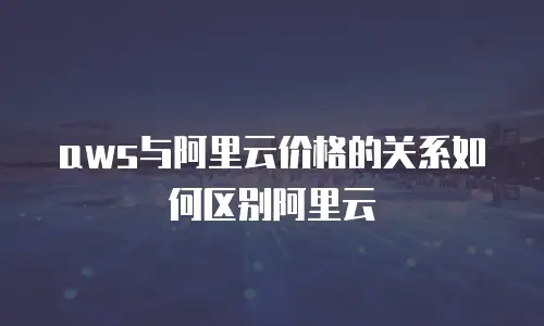 aws与阿里云价格的关系如何区别阿里云
