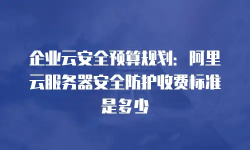企业云安全预算规划：阿里云服务器安全防护收费标准是多少