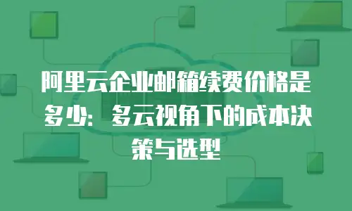 阿里云企业邮箱续费价格是多少：多云视角下的成本决策与选型