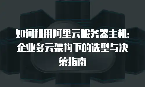 如何租用阿里云服务器主机：企业多云架构下的选型与决策指南